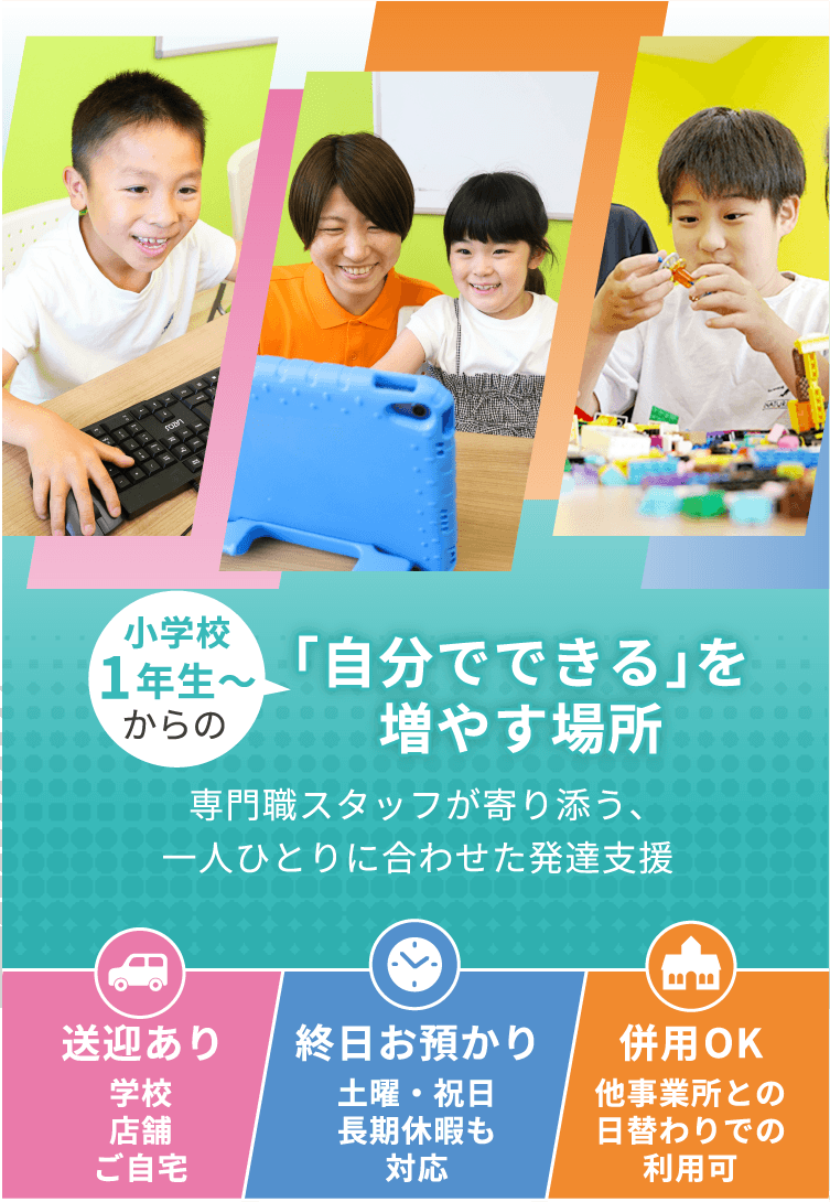 1歳からの「自分でできる」を増やす場所 専門職スタッフが寄り添う一人ひとりに合わせた発達支援 送迎あり 保育園、幼稚園、ご自宅 終日お預かり 土日・祝日、長期休暇も対応 併用ok 保育園、幼稚園、他事業所