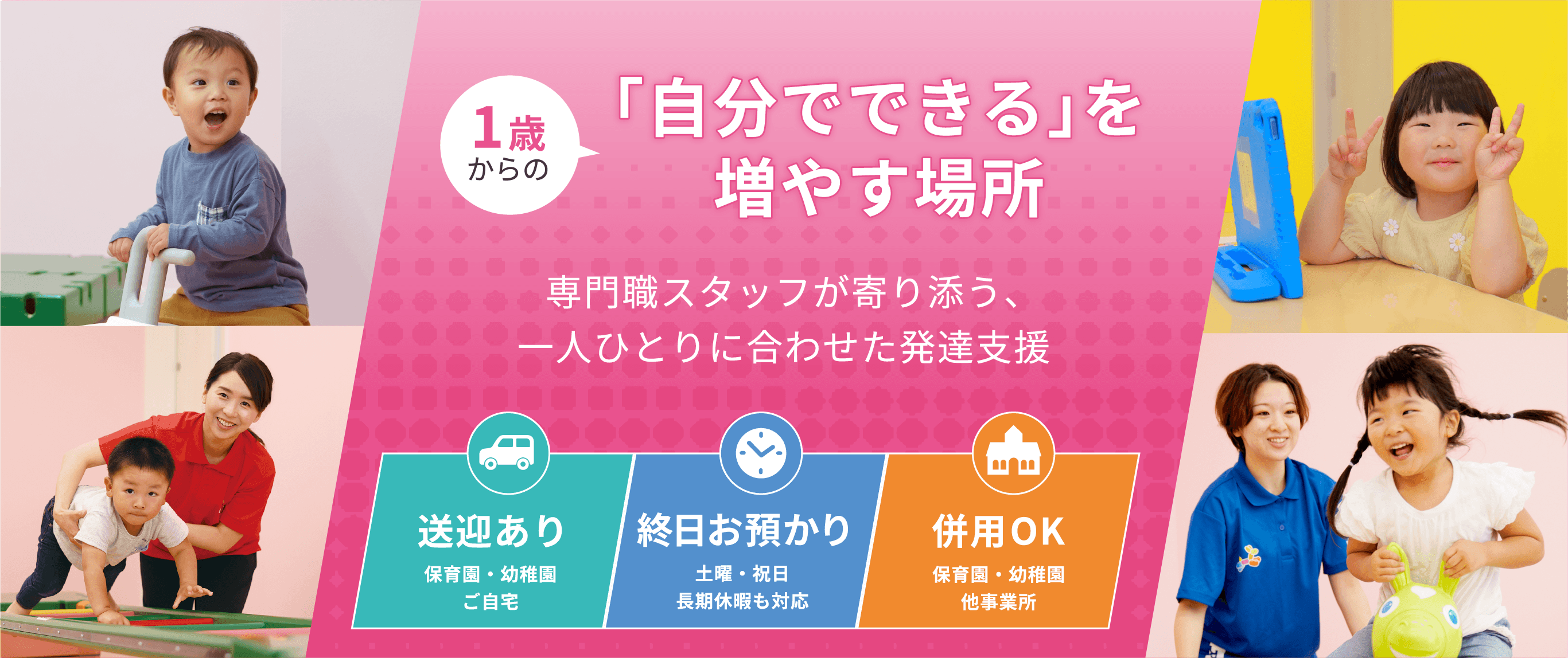 1歳からの「自分でできる」を増やす場所 専門職スタッフが寄り添う一人ひとりに合わせた発達支援 送迎あり 保育園、幼稚園、ご自宅 終日お預かり 土日・祝日、長期休暇も対応 併用ok 保育園、幼稚園、他事業所