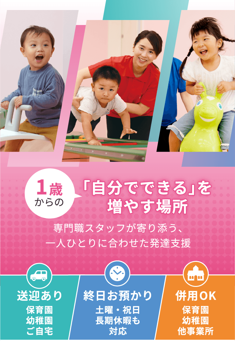 1歳からの「自分でできる」を増やす場所 専門職スタッフが寄り添う一人ひとりに合わせた発達支援 送迎あり 保育園、幼稚園、ご自宅 終日お預かり 土日・祝日、長期休暇も対応 併用ok 保育園、幼稚園、他事業所